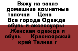 Вяжу на заказ домашние комнатные тапочки. › Цена ­ 800 - Все города Одежда, обувь и аксессуары » Женская одежда и обувь   . Красноярский край,Талнах г.
